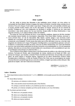 DOSSIÊDOPROFESSOR PALAVRAS 10
AVALIAÇÃO
© Areal Editores 15
Grupo II
Amor e poder
5
10
15
20
Um dia, ainda no tempo das disquetes e das realidades pouco virtuais, um vírus entrou no
computador de Dulce Maria Cardoso e apagou-lhe todos os ficheiros, incluindo várias versões de um
romance. Ficou em choque. E sem saber o que fazer. Chegou até a dar como perdida a história que
a ocupou durante muitos meses, mas no fim não baixou os braços. Armou-se de um arsenal de
comida. Protegeu-se com uma retaguarda de familiares e amigos. E fechou-se em casa para
reconstituir o que ainda estava vivo na sua memória. Surgia então Os Meus Sentimentos, o seu
segundo romance, e um radical método criativo de trabalho.
Os contos de Tudo são Histórias de Amor, a sua segunda coletânea, depois de Até Nós, também
são resultado desse trabalho de recordação e depuração. Para Dulce Maria Cardoso, escrever é,
numa primeira fase, um ato de descoberta. Mas depois, quando apaga o que escreveu («sem
hipótese de o recuperar, pois de outra forma não funciona», garante), torna-se um meio de iluminar
o essencial, uma revelação. É entre esses dois polos que se tem afirmado a sua voz, uma das mais
singulares da Literatura em Língua Portuguesa: transfigurando a sua experiência pessoal, como em
O Retorno, ou esticando os limites da prosa, como em Os Meus Sentimentos. Em Tudo são Histórias
de Amor,que reúne textos publicados em jornais (incluindo a sua autobiografia no JL)e em pequenas
edições, descobre-se uma escritora comprometida com o seu tempo e com a sociedade em que vive.
A sua literatura será sempre um exercício ético. (…)
Com O Retorno Dulce Maria Cardoso teve o reconhecimento (do público e da crítica) que há muito
merecia. Formada em Direito, pela Universidade de Lisboa, estreou-se na ficção em 2002, com
Campo de Sangue, que recebeu o Grande Prémio Acontece de Romance. Era já então uma autora
plena, de prosa segura e narração intensa. Seguiram-se Os Meus Sentimentos (Prémio União
Europeia para a Literatura), e Chão de Pardais (Prémio Pen Club), que se encarregaram de revelar
uma escritora em constante fuga da sua «zona de conforto», imagem que estes contos reforçam.Não
gosta de se repetir, nem tem medo de se reinventar.
Isabel Mateus, in Jornal de Letras,
19 de março – 1 de abril 2014, p. 7.
Leitura / Gramática
1. Para responderes a cada um dos itens de 1.1. a 1.5., seleciona a única opção que permite obteruma afirmação
correta.
1.1. Dulce Maria Cardoso
A. escreveu um romance e vários contos.
B. é uma escritora atual reconhecida pela crítica literária.
C. começou a escrever devido a um problema que teve no computador.
D. perdeu um romance completo que tinha escrito devido a um vírus informático.
1.2. O primeiro período do texto
A. refere-se a um passado remoto.
B. refere-se à antiguidade clássica .
C. refere-se a um passado recente.
D. refere-se à época medieval .
 