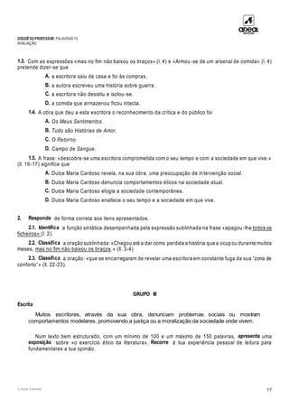 DOSSIÊDOPROFESSOR PALAVRAS 10
AVALIAÇÃO
© Areal Editores 17
1.3. Com as expressões «mas no fim não baixou os braços» (l. 4) e «Armou -se de um arsenal de comida» (l. 4)
pretende dizer-se que
A. a escritora saiu de casa e foi às compras.
B. a autora escreveu uma história sobre guerra .
C. a escritora não desistiu e isolou-se.
D. a comida que armazenou ficou intacta.
1.4. A obra que deu a esta escritora o reconhecimento da crítica e do público foi
A. Os Meus Sentimentos.
B. Tudo são Histórias de Amor.
C. O Retorno.
D. Campo de Sangue.
1.5. A frase: «descobre-se uma escritora comprometida com o seu tempo e com a sociedade em que vive.»
(ll. 16-17) significa que
A. Dulce Maria Cardoso revela, na sua obra, uma preocupação de in tervenção social.
B. Dulce Maria Cardoso denuncia comportamentos éticos na sociedade atual.
C. Dulce Maria Cardoso elogia a sociedade contemporânea.
D. Dulce Maria Cardoso enaltece o seu tempo e a sociedade em que vive.
2. Responde de forma correta aos itens apresentados.
2.1. Identifica a função sintática desempenhada pela expressão sublinhada na frase «apagou -lhe todos os
ficheiros» (l. 2).
2.2. Classifica a oração sublinhada: «Chegou até a dar como perdida a história que a ocup ou durante muitos
meses, mas no fim não baixou os braços.» (ll. 3-4)
2.3. Classifica a oração: «que se encarregaram de revelar uma escritora em constante fuga da sua “zona de
conforto”» (ll. 22-23).
GRUPO III
Escrita
Muitos escritores, através da sua obra, denunciam problemas sociais ou mostram
comportamentos modelares, promovendo a justiça ou a moralização da sociedade onde vivem.
Num texto bem estruturado, com um mínimo de 100 e um máximo de 150 palavras, apresenta uma
exposição sobre «o exercício ético da literatura». Recorre à tua experiência pessoal de leitura para
fundamentares a tua opinião.
 