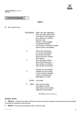 DOSSIÊDOPROFESSOR PALAVRAS 10
AVALIAÇÃO
© Areal Editores 18
GRUPO I
A. Lê o seguinte texto.
ESCUDEIRO Antes que mais, diga agora,
Deus vos salve, fresca rosa,
e vos dê por minha esposa,
por mulher e por senhora.
5 Que bem vejo
nesse ar, nesse despejo,
mui graciosa donzela,
que vós sois, minha alma, aquela
que eu busco e que desejo.
10 Obrou bem a Natureza
em vos dar tal condição
que amais a discrição
muito mais que a riqueza.
Bem parece
15 que a discrição merece
gozar vossa fermosura,
que é tal que, de ventura,
outra tal não se acontece.
Senhora, eu me contento
20 receber-vos como estais:
se vós vos não contentais,
o vosso contentamento
pode falecer: no mais.
LATÃO Como fala!
25 VIDAL E ela como se cala!
Tem atento o ouvido…
Este há-de ser seu marido,
segundo a coisa s’abala.
Gil Vicente, Farsa de Inês Pereira.
Educação literária
1. Seleciona, na fala do Escudeiro, marcas de um discurso sedutor e elogioso que caracterizam a personagem,
introduzindo expressões comprovativas.
2. Explicita a função as personagens Latão e Vidal na peça.
FICHA DE AVALIAÇÃO 3
 