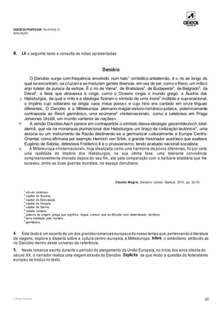 DOSSIÊDOPROFESSOR PALAVRAS 10
AVALIAÇÃO
© Areal Editores 20
B. Lê o seguinte texto e consulta as notas apresentadas.
Danúbio
5
10
15
O Danúbio surge com frequência envolvido num halo1
simbólico antialemão, é o rio ao longo do
qual se encontram, se cruzam e semisturam gentes diversas, em vez de ser, como o Reno, um mítico
anjo tutelar da pureza da estirpe. É o rio de Viena2
, de Bratislava3
, de Budapeste4
, de Belgrado5
, da
Dácia6
, a faixa que atravessa e cinge, como o Oceano cingia o mundo grego, a Áustria dos
Habsburgos, da qual o mito e a ideologia fizeram o símbolo de uma koinè7
múltipla e supranacional,
o império cujo soberano se dirigia «aos meus povos» e cujo hino era cantado em onze línguas
diferentes. O Danúbio é a Mitteleuropa alemano-magiar-eslovo-românico-judaica, polemicamente
contraposta ao Reich germânico, uma ecúmena8
«hinternacional», como a celebrava em Praga
Johannes Urzidil, um mundo «anterior às nações».
A versão Danúbio-Aach parece em contrapartida o símbolo dessa ideologia gesamtdeutsch, total-
alemã, que via na monarquia plurinacional dos Habsburgos um braço da civilização teutónica9
, uma
astúcia ou um instrumento da Razão destinando-se a germanizar culturalmente a Europa Centro-
Oriental, como afirmava por exemplo Heinrich von Srbik, o grande historiador austríaco que exaltava
Eugénio de Sabóia, detestava Frederico II e o prussianismo, tendo acabado nacional-socialista.
A Mitteleuropa «hinternacional», hoje idealizada como uma harmonia de povos diferentes, foi por certo
uma realidade do Império dos Habsburgos, na sua última fase, uma tolerante convivência
compreensivelmente chorada depois do seu fim, até pela comparação com a barbárie totalitária que lhe
sucedeu, entre as duas guerras mundiais, no espaço danubiano.
Claudio Magris, Danúbio, Lisboa: Quetzal, 2010, pp. 32-33.
1
círculo luminoso.
2
capital da Áustria.
3
capital da Eslováquia.
4
capital da Hungria.
5
capital da Sérvia.
6
cidade romena.
7
palavra de origem grega que significa: língua comum que se difunde num determinado território.
8
terra habitada pelo homem.
9
germânica.
4. Este texto é um excerto de um dos grandes romances europeus do nosso tempo que, pertencendo à literatura
de viagens, explora e disserta sobre a cultura centro-europeia, a Mitteleuropa. Infere o simbolismo atribuído ao
rio Danúbio dentro deste universo de referência.
5. Neste romance escrito durante o período do alargamento da União Europeia, no início dos anos oitenta do
século XX, o narrador realiza uma viagem através do Danúbio. Explicita de que modo a questão do federalismo
europeu se traduz no texto.
 