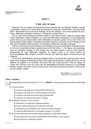 DOSSIÊDOPROFESSOR PALAVRAS 10
AVALIAÇÃO
© Areal Editores 21
GRUPO II
O lado certo da língua
5
10
15
20
Estava eu com um colega numa loja de discos em segunda mão, em Salvador da Bahia, quando
a funcionária, reparando na nossa pinta de estrangeiros, perguntou naturalmente: «De onde vocês
são?». Respondemos que éramos de Portugal, ao que ela retorquiu, com menos espanto do que o
nosso: «Mas falam português muito bem!». Aceitámos o cumprimento. (…)
Por cá, caem-se nos excessos contrários. Ainda no outro dia ouvi dizer: «Hoje as crianças estão
menos habituadas à língua brasileira, por causa das telenovelas portuguesas». É tão disparatado
quanto dizer que as crianças estão menos habituadas ao açoriano porque nunca mais se fez uma
série do género Xailes Negros. O brasileiro não existe, tão pouco o açoriano. Só em Portugal se ouve
dizer que os brasileiros falam brasileiro. Os brasileiros sabem bem que falam português.
Temos a mania de que vivemos do lado certo da língua. Como se a ‘paternidade’ implicasse posse.
E como se a nossa fala de hoje se aproximasse da de Dom Diniz. (…) As línguas são organismos
vivos em constante mutação. E este oceano que nos separa ajudou a que as duas variantes
acentuassem as suas diferenças, chegando, em alguns casos, a um ponto próximo da
incomunicabilidade. Mas a língua é a mesma, claro que sim. Ainda que alguns se esforcem por criar
clivagens.
Eu, por mim, parafraseando a frase que Caetano aplica a Luís de Camões,gosto de sentir a minha
língua roçar na língua de Machado de Assis. Acho graça às expressões, ao gosto de brincar com as
palavras, do zagueiro e do escanteio, da torcida. Não vale a pena procurar chifre em cabeça de
cavalo, nem cutucar a onça com vara curta. Na diversidade é que está a riqueza. E é um privilégio
partilhar a língua com outros povos, trocar seis por meia dúzia e descascar o abacaxi, antes de ser
hora de abotoar o paletó.
Manuel Halpern, in Jornal de Letras,
25 de junho a 8 de julho 2014, p. 31.
Leitura / Gramática
1. Para responderes a cada um dos itens de 1.1. a 1.5., seleciona a única opção que permite obteruma afirmação
correta.
1.1. O título do texto
A. recupera uma ideia que o texto pretende demonstrar.
B. recupera uma ideia que o narrador gostaria de provar.
C. recupera uma ideia errada que alguns falantes têm.
D. recupera uma frase do texto que o sintetiza.
1.2. O episódio narrado no início do texto
A. demonstra a arrogância de algumas pessoas.
B. revela o desconhecimento do nosso país além-mar.
C. demonstra que os brasileiros não sabem que falam português.
D. revela as diferenças entre o português europeu e o do Brasil.
1.3. O autor do texto refere-se às telenovelas brasileiras e à série Xailes Negros
A. para demonstrar que não faz sentido falar-se de brasileiro ou de açoriano.
B. para promover a produção nacional.
 