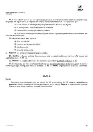 DOSSIÊDOPROFESSOR PALAVRAS 10
AVALIAÇÃO
© Areal Editores 23
1.4. A frase: «E este oceano que nos separa ajudou a que as duas variantes acentuassem as suas diferenças,
chegando, em alguns casos, a um ponto próximo da incomunicabilidade.» (ll. 12 -14) significa que
A. há um oceano de diferenças no português falado no Brasil ou nos Açores.
B. os portugueses e os brasileiros não se entendem.
C. é impossível comunicar para além do oceano.
D. no Brasil ou em Portugal fala-se português, embora haja diferenças entre as duas variedades que
dificultam a comunicação.
1.5. «Parafrasear» no texto significa
A. dizer em voz alta.
B. escrever sem erros ortográficos.
C. citar livremente.
D. comentar criticamente.
2. Responde de forma correta aos itens apresentados.
2.1. Identifica a função sintática desempenhada pela expressão sublinhada na frase «As línguas são
organismos vivos» (ll. 11-12).
2.2. Classifica a oração sublinhada: «Os brasileiros sabem bem que falam português. (l. 9).
2.3. Na frase «Eu, por mim, parafraseando a frase que Caetano aplica a Luís de Camões, gosto de sentir a
minha língua roçar na língua de Machado de Assis.» (ll. 15-16) indica a função sintática da oração sublinhada.
GRUPO III
Escrita
Num texto bem estruturado, com um mínimo de 100 e um máximo de 150 palavras, apresenta uma
exposição sobre o «privilégio de partilhar a língua com outros povos». Recorre às tuas vivências enquanto
falante de uma língua espalhada pelos vários continentes.
 