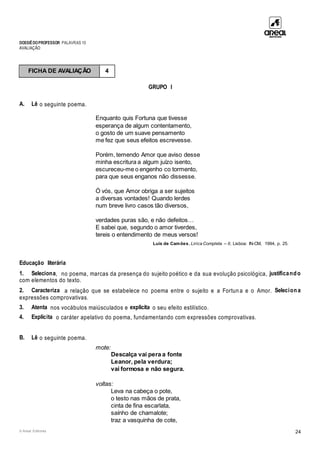 DOSSIÊDOPROFESSOR PALAVRAS 10
AVALIAÇÃO
© Areal Editores 24
GRUPO I
A. Lê o seguinte poema.
Enquanto quis Fortuna que tivesse
esperança de algum contentamento,
o gosto de um suave pensamento
me fez que seus efeitos escrevesse.
Porém, temendo Amor que aviso desse
minha escritura a algum juízo isento,
escureceu-me o engenho co tormento,
para que seus enganos não dissesse.
Ó vós, que Amor obriga a ser sujeitos
a diversas vontades! Quando lerdes
num breve livro casos tão diversos,
verdades puras são, e não defeitos…
E sabei que, segundo o amor tiverdes,
tereis o entendimento de meus versos!
Luís de Camões, Lírica Completa – II, Lisboa: IN-CM, 1994, p. 25.
Educação literária
1. Seleciona, no poema, marcas da presença do sujeito poético e da sua evolução psicológica, justificando
com elementos do texto.
2. Caracteriza a relação que se estabelece no poema entre o sujeito e a Fortun a e o Amor. Seleciona
expressões comprovativas.
3. Atenta nos vocábulos maiúsculados e explicita o seu efeito estilístico.
4. Explicita o caráter apelativo do poema, fundamentando com expressões comprovativas.
B. Lê o seguinte poema.
mote:
Descalça vai pera a fonte
Leanor, pela verdura;
vai formosa e não segura.
voltas:
Leva na cabeça o pote,
o testo nas mãos de prata,
cinta de fina escarlata,
saínho de chamalote;
traz a vasquinha de cote,
FICHA DE AVALIAÇÃO 4
 