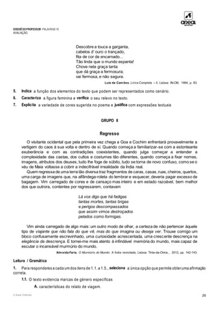 DOSSIÊDOPROFESSOR PALAVRAS 10
AVALIAÇÃO
© Areal Editores 26
Descobre a touca a garganta,
cabelos d’ ouro o trançado,
fita de cor de encarnado…
Tão linda que o mundo espanta!
Chove nela graça tanta
que dá graça a fermosura;
vai fermosa, e não segura.
Luís de Camões, Lírica Completa – II, Lisboa: IN-CM, 1994, p. 83.
5. Indica a função dos elementos do texto que podem ser representados como cenário.
6. Caracteriza a figura feminina e verifica o seu relevo no texto.
7. Explicita a variedade de cores sugerida no poema e justifica com expressões textuais
GRUPO II
Regresso
O visitante ocidental que pela primeira vez chega a Goa e Cochim enfrentará provavelmente a
vertigem do caos à sua volta e dentro de si. Quando começa a familiarizar-se com a estonteante
exuberância e com as contradições coexistentes, quando julga começar a entender a
complexidade das castas, dos cultos e costumes tão diferentes, quando começa a fixar nomes,
imagens, atributos dos deuses, tudo lhe foge de súbito, tudo se torna de novo confuso, como se o
véu de Maia voltasse a cobrir a indecifrável irrealidade da Índia real.
Quem regressa de uma terra tão diversa traz fragmentos de caras, casas,ruas,cheiros, quartos,
uma carga de imagens que, na alfândega-roleta do lembrar e esquecer, deveria pagar excesso de
bagagem. Vim carregado de cores e de cansaço mas inteiro e em estado razoável, bem melhor
dos que outrora, contentes por regressarem, contavam
Lá vos digo que há fadigas
tantas mortes, tantas brigas
e perigos descompassados
que assim vimos destroçados
pelados como formigas.
Vim ainda carregado de algo mais: um outro modo de olhar, a certeza de não pertencer àquele
tipo de viajante que não fala do que vê, mas do que imagina ou deseja ver. Trouxe comigo um
bloco confusamente escrevinhado, uma curiosidade acrescentada, uma crescente descrença na
elegância da descrença. E tornei-me mais atento à infindável memória do mundo, mais capaz de
escutar o incansável murmúrio do mundo.
Almeida Faria, O Murmúrio do Mundo: A Índia revisitada, Lisboa: Tinta-da-China., 2012, pp. 142-143.
Leitura / Gramática
1. Para responderes a cada um dos itens de 1.1. a 1.5., seleciona a única opção que permite obteruma afirmação
correta.
1.1. O texto evidencia marcas de género específicas
A. características do relato de viagem.
 