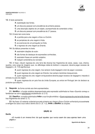DOSSIÊDOPROFESSOR PALAVRAS 10
AVALIAÇÃO
© Areal Editores 28
1.2. O texto apresenta
A. explicitação das fontes.
B. um discurso pessoal com prevalência da primeira pessoa.
C. uma descrição objetiva de um objeto, acompanhada de comentário crítico.
D. um discurso pessoal com prevalência da 3.ª pessoa.
1.3. O texto tem como tema
A. a partida para uma viagem a Goa e a Cochim.
B. as peripécias de uma viagem à Índia.
C. as aventuras de um português na Índia.
D. o regresso de uma viagem ao Oriente.
1.4. Os itálicos presentes no texto
A. assinalam citações de autor.
B. são formas de destaque de expressões conhecidas.
C. assinalam frases em sentido subjetivo.
D. realçam comentários do narrador.
1.5. A frase: «Quem regressa de uma terra tão diversa traz fragmentos de caras, casas, ruas, cheiros,
quartos, uma carga de imagens que, na alfândega-roleta do lembrar e esquecer, deveria pagar excesso de
bagagem.» (ll. 7-9) significa que
A. quem regressa de uma viagem, traz sempre muita bagagem e tem de pagar o excesso.
B. quem regressa de uma viagem ao Oriente, traz sempre memórias inesquecíveis.
C. quem regressa de uma viagem enriquecedora deveria pagar excesso de bagagem e imposto à
entrada no país de origem.
D. quem regressa de um país fora da União Europeia, ao entrar em Portugal, tem de declarar os
produtos que adquiriu.
2. Responde de forma correta aos itens apresentados.
2.1. Identifica a função sintática desempenhada pela expressão sublinhada na frase «Quando começa a
familiarizar-se com a estonteante exuberância» (ll. 2-3).
2.2. Classifica a oração sublinhada e indica a sua função sintática: «Quem regressa de uma terra tão diversa
traz fragmentos de caras» (l. 7).
2.3. Na frase «O visitante ocidental que pela primeira vez chega a Goa e Cochim enfrentará provavelmente
a vertigem do caos à sua volta e dentro de si.» (ll. 1-2), divide e classifica as orações.
GRUPO III
Escrita
«O mundo é um imenso livro do qual aqueles que nunca saem de casa apenas leem uma
página.»
Agostinho de Hipona.
 