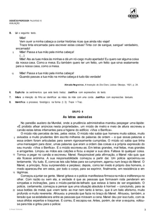 DOSSIÊDOPROFESSOR PALAVRAS 10
AVALIAÇÃO
© Areal Editores 3
B. Lê o seguinte texto.
5
10
Mãe!
Vem ouvir a minha cabeça a contar histórias ricas que ainda não viajei!
Traze tinta encarnada para escrever estas coisas! Tinta cor de sangue, sangue! verdadeiro,
encarnado!
Mãe! Passa a tua mão pela minha cabeça!
(…)
Mãe! Ata as tuas mãos às minhas e dá um nó-cego muito apertado! Eu quero ser alguma coisa
da nossa casa. Como a mesa. Eu também quero ter um feitio, um feitio que sirva exatamente
para a nossa casa, como a mesa.
Mãe! Passa a tua mão pela minha cabeça!
Quando passas a tua mão na minha cabeça é tudo tão verdade!
Almada Negreiros, A Invenção do Dia Claro, Lisboa: Olissipo, 1921, p. 24.
6. Explicita os sentimentos que este texto traduz. Justifica com expressões do texto.
7. Infere a intenção do filho ao identificar as mãos da mãe com uma corda. Justifica com expressões textuais.
8. Identifica o processo fonológico na forma (l. 3): Traze > Traz.
GRUPO II
As letras assinadas
5
10
15
20
No paredão austero da Mundial, onde a prudência administrativa mandou pespegar uma lápide:
«É proibido afixar anúncios nesta propriedade», um miúdo de metro e meio de altura escreveu a
carvão estas letras infamantes para a higiene do edifício: «Viva o Benfica».
O miúdo não percebia de leis, pelos vistos. O miúdo não sabia que homens muito sábios, muito
avisados e muito prudentes têm escrito milhares de palavras de ordem – e que essas palavras e
essa ordem foram articuladas para serem rigorosamente cumpridas. O miúdo só sabia que tinha
uma mensagem para dizer, umas palavras que eram a ordem das coisas e a própria expressão do
seu mundo: «Viva o Benfica». E o miúdo escreveu-as. Em letras grandes, mal feitas, mas grandes
e arrogantes. Limpou as mãos aos calções e ficou a espiar a sua obra. Faltava lá qualquer coisa.
Tornou a pegar no carvão e escreveu: Manel. Responsável pela afirmação, o Manel não quis que
ela ficasse anónima. A sua responsabilidade começou a partir daí. Um polícia aproximou-se
lentamente. Viu tudo. E, como as leis são feitas para se cumprirem, agarrou num braço do Manel. O
Manel, a princípio, ficou surpreendido e perplexo; depois, como ter medo é próprio dos homens, o
medo apareceu-lhe em veios, por todo o corpo, para se exprimir, finalmente, em resistência e em
lágrimas.
Começou a juntar-se gente. Manel gritava e o polícia manifestava firmeza na mão e indiferença no
olhar. Com razão ou sem ela, a verdade é que as pessoas que formavam roda penderam em
simpatias e inclinações, para o miúdo-pardal-de-telhado que estava à beira de ser engaiolado. O
polícia, certamente, começou a pensar que uma situação absoluta é horrível – concluindo, para os
seus botões de metal, que «nem tanto ao mar nem tanto à terra», que é um belo aforismo, muito
profundo e muito reverente. Afrouxou a pressão que fazia no braço do Manel. Afrouxou, também, a
tensão que se estabelecera entre as pessoas que miravam a cena. Manel deu por isso tudo, com os
seus olhitos espertos e traquinas. E correu. E escapou-se. Antes, porém, de virar a esquina, voltou-
se para trás e gritou para o polícia:
 