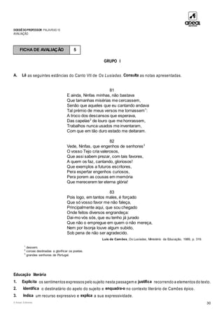 DOSSIÊDOPROFESSOR PALAVRAS 10
AVALIAÇÃO
© Areal Editores 30
GRUPO I
A. Lê as seguintes estâncias do Canto VII de Os Lusíadas. Consulta as notas apresentadas.
81
E ainda, Ninfas minhas, não bastava
Que tamanhas misérias me cercassem,
Senão que aqueles que eu cantando andava
Tal prémio de meus versos me tornassem1
:
A troco dos descansos que esperava,
Das capelas2
de louro que me honrassem,
Trabalhos nunca usados me inventaram,
Com que em tão duro estado me deitaram.
82
Vede, Ninfas, que engenhos de senhores3
O vosso Tejo cria valerosos,
Que assi sabem prezar, com tais favores,
A quem os faz, cantando, gloriosos!
Que exemplos a futuros escritores,
Pera espertar engenhos curiosos,
Pera porem as cousas em memória
Que merecerem ter eterna glória!
83
Pois logo, em tantos males, é forçado
Que só vosso favor me não faleça,
Principalmente aqui, que sou chegado
Onde feitos diversos engrandeça:
Dai-mo vós sós, que eu tenho já jurado
Que não o empregue em quem o não mereça,
Nem por lisonja louve algum subido,
Sob pena de não ser agradecido.
Luís de Camões, Os Lusíadas, Ministério da Educação, 1989, p. 319.
1
dessem.
2
coroas destinadas a glorificar os poetas.
3
grandes senhores de Portugal.
Educação literária
1. Explicita os sentimentos expressos pelo sujeito nesta passagem e justifica recorrendo a elementos do texto.
2. Identifica o destinatário do apelo do sujeito e enquadra-o no contexto literário de Camões épico.
3. Indica um recurso expressivo e explica a sua expressividade.
FICHA DE AVALIAÇÃO 5
 