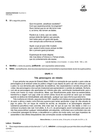 DOSSIÊDOPROFESSOR PALAVRAS 10
AVALIAÇÃO
© Areal Editores 32
B. Lê o seguinte poema.
Que me quereis, perpétuas saudades?
Com que esperança ainda me enganais?
Que o tempo que se vai não torna mais
e, se torna, não tornam as idades.
Razão é já, ó anos, que vos vades,
porque estes tão ligeiros que passais,
nem todos para um gosto são iguais,
nem sempre são conformes as vontades.
Aquilo a que já quis é tão mudado
que, quase é outra cousa; porque os dias
têm o primeiro gosto já danado.
Esperanças de novas alegrias
não mas deixa a Fortuna e o Tempo errado,
que do contentamento são espias.
Luís de Camões, Lírica Completa – II, Lisboa: IN-CM, 1994, p. 220.
4. Identifica o tema do poema, justificando com expressões selecionadas.
5. Refere, exemplificando, dois recursos expressivos que transmitam a expressividade da dor do sujeito poético.
GRUPO II
Três personagens em trânsito
5
10
15
O que perturba nas peças de Edward Albee (1928) é a sensação de que quando o pano sobe as
personagens já ali estavam antes do público chegar e que depois do pano cair vão continuar a usar
o palco na sua demanda pelo significado da existência. Aos espectadores é servida uma parte da
«vida» das personagens e da sua luta implacável para apreenderem o sentido da realidade. De facto,
com ele as personagens são apanhadas em trânsito pela vida, caminhando inevitavelmente para a
morte com menor ou maior consciência. Albee, que filosoficamente podia dizer-se existencialista,
transforma a viagem num jogo onde se correm sérios riscos de sucumbir ao vazio que se instala
quando se abdica da individualidade pela alienação, qualquer que seja a forma que esta tome.
Três mulheres em trânsito, peça escrita em 1991, espelha com clareza as preocupações temáticas
do autor e afirma o teatro como fórmula suprema para tentar aprofundar o jogo da vida através do
jogo no palco. Por um toque de mestria de escrita, as situações e as personagens adquirem
substancia psicofísica mais concreta, diria mais real, do que as que nos são dadas a viver e a
conhecer na própria vida real. Com efeito, A, B, e C, as personagens assim nomeadas para que se
não lhes possa atribuir qualquer individualidade pré-adquirida, confrontam-se e confrontam-nos com
a inexorável passagem do tempo, a decadência e o pânico da morte certa, num jogo impiedoso de
autoanálise e dos efeitos bloqueadores das convenções sociais na liberdade individual.
Helena Simões, in Jornal de Letras, 25 de junho a 8 de julho de 2014, p. 22.
Leitura / Gramática
1. Para responderes a cada um dos itens de 1.1. a 1.5., seleciona a única opção que permite obteruma afirmação
correta.
 