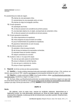 DOSSIÊDOPROFESSOR PALAVRAS 10
AVALIAÇÃO
© Areal Editores 34
A. características do relato de viagem.
B. próprias de uma apreciação crítica.
C. características de uma exposição sobre um tema.
D. próprias do artigo de divulgação científica.
1.2. O texto apresenta
A. explicitação das fontes.
B. um discurso pessoal com prevalência da primeira pessoa.
C. uma descrição objetiva de um objeto, acompanhada de comentário crítico.
D. um discurso pessoal com prevalência da terceira pessoa.
1.3. O texto apresenta comentários
A. críticos depreciativos do espetáculo.
B. críticos elogiosos da peça de teatro em análise.
C. pouco fundamentados da qualidade do espetáculo.
D. pejorativos relativamente ao autor da peça.
1.4. Os itálicos presentes no texto
A. assinalam o título da peça de teatro.
B. são formas de destaque de expressões conhecidas.
C. assinalam frases em sentido subjetivo.
D. realçam comentários do narrador.
1.5. A palavra «vida» (l. 4) surge entre aspas
A. uma vez que está usada em sentido literal.
B. porque é utilizada em sentido figurado.
C. uma vez que é o antónimo de «morte».
D. porque a frase é agramatical.
2. Responde de forma correta aos itens apresentados.
2.1. Identifica a função sintática desempenhada pela expressão sublinhada na frase « Três mulheres em
trânsito, peça escrita em 1991, espelha com clareza as preocupações temáticas do autor» (ll. 9-10).
2.2. Classifica a oração sublinhada e indica a sua função sintática: «Albee, que filosoficamente podia dizer-
se existencialista, transforma a viagem num jogo» (ll. 6-7).
2.3. Na frase «Albee, que filosoficamente podia dizer-se existencialista, transforma a viagem num jogo onde
se correm sérios riscos de sucumbir ao vazio que se instala quando se abdica da individualidade pela alienação,
qualquer que seja a forma que esta tome.» (ll. 6-8), classifica as duas orações sublinhadas.
GRUPO III
Escrita
«As palavras, como os seres vivos, nascem de vocábulos anteriores, desenvolvem-se e
fatalmente morrem. As mais afortunadas reproduzem-se. Há-as de índole agreste, cuja simples
presença fere e degrada, e outras que de tão amoráveis tudo à suavolta suavizam.Estas iluminam,
aquelas confundem.»
José Eduardo Agualusa, Milagrário Pessoal, Lisboa: Dom Quixote, 2010, p. 15.
 