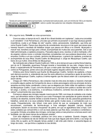 DOSSIÊDOPROFESSOR PALAVRAS 10
AVALIAÇÃO
© Areal Editores 35
Tendo em conta o comentário apresentado, num texto bem estruturado, com um mínimo de 100 e um máximo
de 150 palavras, apresenta uma exposição sobre o poder das palavras nas relações interpessoais.
GRUPO I
A. Lê o seguinte texto. Consulta as notas apresentadas.
5
10
15
20
25
30
35
40
Como se sabe, no tempo do rei D. João III foi o Brasil dividido em capitanias1
, cada uma concedida
a um donatário2
. A de Pernambuco, uma das que primeiro se povoaram e que logo alcançou grande
importância, coube a um fidalgo de reto3
espírito, nobre, perseverante, trabalhador, que tinha por
nome Duarte Coelho. Parece que dispunha de consideráveis recursos e é de supor que esses seus
haveres fossem o resultado de trabalhos longos que passou em África e no Oriente. Alcançada a
mercê4
real, transferiu-se logo para o Brasil, acompanhado de muitos dos seus parentes. Sob a sua
hábil administração, a capitania prosperou. Passados alguns anos, resolveu vir até à metrópole, a fim
de angariar colonos novos e contratar industriais competentes com que pudesse desenvolver a sua
empresa. Confiou a um seu cunhado, Jerónimo de Albuquerque, o governo da capitania, e embarcou
acompanhado de seus filhos: Duarte Coelho de Albuquerque e Jorge de Albuquerque Coelho, que
tivera de sua mulher, Dona Brites de Albuquerque.
Na metrópole veio a falecer Duarte Coelho em 1554; e, já no tempo em que a rainha Dona Catarina,
avó do rei D. Sebastião, governava Portugal durante a menoridade do seu neto, chegou nova do
Brasil, e especialmente de Pernambuco, de que a maior parte das tribos indígenas se levantara ali
contra os Portugueses, pondo cerco aos principais lugares daquela colónia de Pernambuco.
Ordenou pois Dona Catarina que Duarte de Albuquerque Coelho, herdeiro da capitania, a fosse
sem demora socorrer; e, entendendo ele que lhe seria utilíssima a companhia e ajuda de seu irmão,
Jorge de Albuquerque Coelho, suplicou à rainha-regente que lhe desse ordem de o acompanhar; e
assim ela fez.
Chegou em 1560 a Pernambuco, não contando mais de vinte anos de idade; e, havendo chamado
a conselho alguns padres da Companhia de Jesus e várias personagens entre as principais da terra,
assentou-se entre todos, ponderado o lance, que se elegesse por chefe militar da capitania a Jorge
de Albuquerque Coelho, o qual, como lhe disseram que cumpria ao bem público o aceitar ele e servir
tal cargo, o aceitou, e se aventurou, e se esforçou muitíssimo, correndo risco de perder a vida no
zeloso5
cumprimento dos seus deveres.
Começouo ataque aos inimigos naquele mesmoano de 1560, com tropa de soldados e de criados
seus, que alimentava vestia e calçava à sua custa. Prosseguiu nas operações de guerra através de
montes e de desertos, durante Verões e durante Invernos, de noite e de dia, passando grandíssimos
trabalhos, sendo ele e os seus soldados feridos pelo gentio muitas vezes, e combatendo a pé e a
cavalo. Frequentemente, não tinham mais para comer do que os caranguejos do mato que
encontravam, cozinhados de farinha-de-pau e fruta selvagem daqueles campos. Quando
acampavam, faziam os escravos choupanas6
de palma, em que se agasalhava toda a tropa. Com
estes cuidados que sempre tinha e com as boas palavras que lhes dizia, consolava e contentava a
sua gente. Entrada uma aldeia dos inimigos, corria logo sobre a mais próxima e a tomava assim com
facilidade, por não terem tempo de se fazerem prestes7
.
Com esta diligência e brevidade pacificou em cinco anos a capitania. Quando chegara, não
ousavam os moradores da vila de Olinda sair mais que duas léguas pela terra dentro, e ao longo da
costa, três ou quatro; ao fim daquele tempo, podiam ir até vinte pelo interior, e sessenta léguas ao
longo da costa, − as que tinha a capitania no seu âmbito.
1
designação das primeiras divisões administrativas do Brasil.
FICHA DE AVALIAÇÃO 6
 