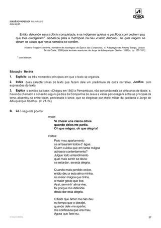 DOSSIÊDOPROFESSOR PALAVRAS 10
AVALIAÇÃO
© Areal Editores 37
Então, deixando essa colónia conquistada, e os indígenas quietos e pacíficos com pedirem paz
que lhes outorgaram8
, embarcou para a metrópole na nau «Santo António», na qual viagem se
deram os casos que nesta narrativa se contêm.
História Trágico-Marítima. Narrativa de Naufrágios da Época das Conquistas, V. Adaptação de António Sérgio, Lisboa:
Sá da Costa, 2008 [«As terríveis aventuras de Jorge de Albuquerque Coelho (1565)», pp. 177-181.]
8
concederam.
Educação literária
1. Explicita os três momentos principais em que o texto se organiza.
2. Indica duas características do texto que fazem dele um preâmbulo de outra narrativa. Justifica com
expressões do texto.
3. Explica o sentido da frase: «Chegou em 1560 a Pernambuco, não contando mais de vinte anos de idade; e,
havendo chamado a conselho alguns padres da Companhia de Jesus e várias personagens entre as principais da
terra, assentou-se entre todos, ponderado o lance, que se elegesse por chefe militar da capitania a Jorge de
Albuquerque Coelho». (ll. 21-24)
B. Lê o seguinte poema.
mote:
Vi chorar uns claros olhos
quando deles me partia.
Oh que mágoa, oh que alegria!
voltas:
Polo meu apartamento
se arrasaram todos d’ água.
Quem cuidou que em tanta mágoa
achasse contentamento?
Julgue todo entendimento
qual mais sentir se devia:
se esta dor, se esta alegria.
Quando mais perdido estive,
então deu a esta alma minha,
na maior mágoa que tinha,
o maior gosto que tive.
Assi, se minh’ alma vive,
foi porque me defendia
desta dor esta alegria.
O bem que Amor me não deu
no tempo que o desejei,
quando dele me apartei,
me confessou que era meu.
Agora que farei eu,
 