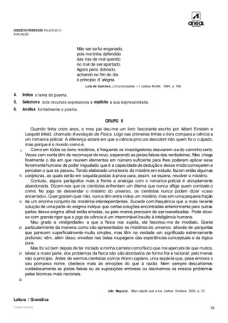 DOSSIÊDOPROFESSOR PALAVRAS 10
AVALIAÇÃO
© Areal Editores 39
Não sei se fui enganado,
pois me tinha defendido
das iras de mal querido
no mal de ser apartado.
Agora peno dobrado,
achando no fim do dia
o princípio d’ alegria.
Luís de Camões, Lírica Completa – I, Lisboa IN-CM, 1994, p. 190.
4. Indica o tema do poema.
5. Seleciona dois recursos expressivos e explicita a sua expressividade.
6. Analisa formalmente o poema.
GRUPO II
5
10
15
20
25
30
Quando tinha onze anos, o meu pai deu-me um livro fascinante escrito por Albert Einstein e
Leopold Infeld, chamado A evolução da Física. Logo nas primeiras linhas o livro compara a ciência a
um romance policial. A diferença estará em que a ciência procura descobrir não quem foi o culpado,
mas porque é o mundo como é.
Como em todos os bons mistérios, é frequente os investigadores desviarem-se do caminho certo.
Vezes sem conta têm de recomeçar de novo, separando as pistas falsas das verdadeiras. Mas chega
finalmente o dia em que reúnem elementos em número suficiente para lhes poderem aplicar essa
ferramenta humana de poder inigualado que é a capacidade de dedução e desse modo começarem a
perceber o que se passou. Tendo elaborado uma teoria do mistério em estudo, fazem então algumas
conjeturas, as quais serão em seguida postas à prova para, assim, se espera, resolver o mistério.
Contudo, alguns parágrafos mais à frente a analogia com o romance policial é abruptamente
abandonada. Dizem-nos que os cientistas enfrentam um dilema que nunca aflige quem combate o
crime. No jogo de desvendar o mistério do universo, os cientistas nunca podem dizer «caso
encerrado». Quer gostem quer não, nunca têm entre mãos um mistério, mas sim uma pequena fração
de um enorme conjunto de mistérios interdependentes. Sucede com frequência que a mais recente
solução de uma parte do enigma indique que certas soluções encontradas anteriormente para outras
partes desse enigma afinal estão erradas, ou pelo menos precisam de ser reanalisadas. Pode dizer-
se com grande rigor que o jogo da ciência é um interminável insulto à inteligência humana.
Mau grado a «indignidade» a que a física nos sujeita, ela fascinou-me de imediato. Gostei
particularmente da maneira como são apresentados os mistérios do universo: através de perguntas
que parecem superficialmente muito simples, mas têm na verdade um significado extremamente
profundo; vêm, além disso, envoltas nas belas roupagens das experiências conceptuais e da lógica
pura.
Mas foi só bem depois de ter iniciado a minha carreira comofísico que me apercebi de que muitos,
talvez a maior parte, dos problemas da física não são abordados de forma fria e racional; pelo menos
não a princípio. Antes de sermos cientistas somos Homo sapiens, uma espécie que, pese embora o
seu pomposo nome, obedece mais às emoções do que à razão. Nem sempre descartamos
cuidadosamente as pistas falsas ou as suposições erróneas ou resolvemos os nossos problemas
pelas técnicas mais racionais.
João Magueijo, Mais rápido que a luz, Lisboa: Gradiva, 2003, p. 27.
Leitura / Gramática
 
