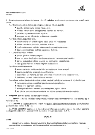 DOSSIÊDOPROFESSOR PALAVRAS 10
AVALIAÇÃO
© Areal Editores 40
1. Para responderes a cada um dos itens de 1.1. a 1.5., seleciona a única opção que permite obteruma afirmação
correta.
1.1. O narrador deste texto recorda um episódio da sua infância quando
A. o pai lhe ofereceu uma prenda inesquecível.
B. recebeu um livro sobre a relação entre a ciência e a literatura.
C. percebeu o que era um romance policial.
D. entendeu que em ciência não se descobre o culpado.
1.2. Os cientistas, segundo o texto,
A. falham sempre que tentam separar pistas falsas das verdadeiras.
B. sofrem a influência de fatores internos e externos.
C. resolvem sempre os mistérios mas nunca dizem «caso encerrado».
D. desvendam mistérios a partir da capacidade dedutiva.
1.3. A física fascinou o narrador
A. porque gosta de belas roupagens.
B. uma vez que o significado profundo das perguntas transparece de imediato .
C. porque as questões sobre o universo são estimulantes e desafiantes.
D. visto que os mistérios da física indignam os estudiosos .
1.4. O narrador considera que
A. a maior parte dos problemas da física se resolvem de forma racional.
B. os enigmas da física só se solucionam friamente.
C. os cientistas são homens, por isso, também se deixam influenciar pelas emoções.
D. os homens são mais racionais do que intuitivos.
1.5. A frase: «o jogo da ciência é um interminável insulto à inteligência humana.» (l. 18) significa que
A. nunca conseguimos descodificar os enigmas mais complicados.
B. não se deve jogar com a ciência.
C. a inteligência humana não está preparada para o jogo da ciência.
D. em ciência, nunca podemos considerar um enigma como completamente resolvido.
2. Responde de forma correta aos itens apresentados.
2.1. Identifica a função sintática desempenhada pela expressão sublinhada na frase «ela fascinou -me de
imediato» (l. 19).
2.2. Classifica a oração sublinhada: «Dizem-nos que os cientistas enfrentam um dilema que nunca aflige
quem combate o crime.» (ll. 12-13).
2.3. Divide e classifica as orações da frase: «Quando tinha onze anos, o meu pai deu-me um livro fascinante
escrito por Albert Einstein e Leopold Infeld, chamado A evolução da Física.» (ll. 1-2).
GRUPO III
Escrita
«Nos primeiros estádios do desenvolvimento de uma ideia [os cientistas] comportamo-nos mais
como artistas, impulsionados pelo temperamento e pelo gosto pessoal.»
 