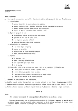 DOSSIÊDOPROFESSOR PALAVRAS 10
AVALIAÇÃO
© Areal Editores 5
Leitura / Gramática
1. Para responder a cada um dos itens de 1.1. a 1.5., seleciona a única opção que permite obter uma afirmação correta.
1.1. O título do texto
A. refere-se à assinatura do rapaz no documento da polícia.
B. refere-se metaforicam ente à expressão que o rapaz escreveu nas paredes de um edifício.
C. refere-se à placa «É proibido afixar anúncios nesta propriedade».
D. refere-se ao aforismo «nem tanto ao mar nem tanto à terra».
1.2. O primeiro parágrafo do texto
A. utiliza diferentes registos de língua de uma forma irónica.
B. apresenta um caso digno de queixa judicial.
C. é um elogio aos apoiantes do futebol.
D. apresenta aspas para realçar certas expressões.
1.3. A personagem que é protagonista
A. é um miúdo adepto do Sporting.
B. foi preso por um polícia.
C. assinou o nome do polícia na parede do edifício.
D. chorou quando foi agarrado pelo polícia.
1.4. O polícia
A. era autoritário e frio.
B. deixou o rapaz fugir deliberadam ente.
C. ficou surpreendido por o rapaz chorar.
D. era do Sporting.
1.5. A expressão: «miúdo-pardal-de-telhado que estava à beira de ser engaiolado» (l. 18) significa que
A. o miúdo gostava de andar nos telhados a apanhar pardais.
B. o menino tinha muitos pardais presos na gaiola.
C. o rapaz era um jovem inocente, mas irreverente que quase ia preso.
D. o rapaz foi parar à prisão por ter cometido um crime.
2. Responde de forma correta aos itens apresentados.
2.1. Identifica a função sintática desempenhada pela expressão sublinhada na frase «Faltava lá qualquer coisa» (ll. 9-10).
2.2. Classifica a oração sublinhada: «Responsável pela afirmação, o Manel não quis que ela ficasse anónima.» (ll. 10-11).
2.3. Na frase «Afrouxou a pressão que fazia no braço do Manel» (l. 21), transcreve e classifica a oração subordinada.
GRUPO III
Escrita
«Os cartazes fazem parte do nosso quotidiano. Encontrámo-los por toda a parte.»
Num texto bem estruturado, com um mínimo de 100 e um máximo de 150 palavras, apresenta um texto de opi ni ã o
que pudesse integrar o jornal da tua escola sobre a necessidade ou não de restringir a colocação de cartazes a locais
autorizados. Recorre a exemplos que conheças para fundam entares a tua opinião.
 