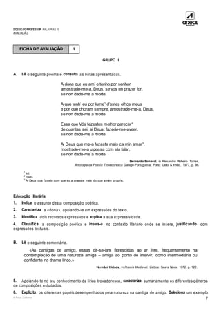 DOSSIÊDOPROFESSOR PALAVRAS 10
AVALIAÇÃO
© Areal Editores 7
GRUPO I
A. Lê o seguinte poema e consulta as notas apresentadas.
A dona que eu am’ e tenho por senhor
amostrade-me-a, Deus, se vos en prazer for,
se non dade-me a morte.
A que tenh’ eu por lume1
d’estes olhos meus
e por que choram sempre, amostrade-me-a, Deus,
se non dade-me a morte.
Essa que Vós fezestes melhor parecer2
de quantas sei, ai Deus, fazede-me-aveer,
se non dade-me a morte.
Ai Deus que me-a fezeste mais ca min amar3
,
mostrade-me-a u possa com ela falar,
se non dade-me a morte.
Bernardo Bonaval, in Alexandre Pinheiro Torres,
Antologia da Poesia Trovadoresca Galego-Portuguesa, Porto: Lello & Irmão, 1977, p. 96.
1
luz.
2
rosto.
3
Ai Deus que fizeste com que eu a amasse mais do que a mim próprio.
Educação literária
1. Indica o assunto desta composição poética.
2. Caracteriza a «dona», apoiando-te em expressões do texto.
3. Identifica dois recursos expressivos e explica a sua expressividade.
4. Classifica a composição poética e insere-a no contexto literário onde se insere, justificando com
expressões textuais.
B. Lê o seguinte comentário.
«As cantigas de amigo, essas dir-se-iam florescidas ao ar livre, frequentemente na
contemplação de uma natureza amiga – amiga ao ponto de intervir, como intermediária ou
confidente no drama lírico.»
Hernâni Cidade, in Poesia Medieval, Lisboa: Seara Nova, 1972, p. 122.
5. Apoiando-te no teu conhecimento da lírica trovadoresca, caracteriza sumariamente os diferentes géneros
de composições estudados.
6. Explicita os diferentes papéis desempenhados pela natureza na cantiga de amigo. Seleciona um exemplo
FICHA DE AVALIAÇÃO 1
 