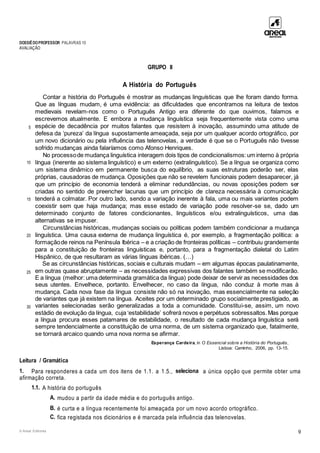 DOSSIÊDOPROFESSOR PALAVRAS 10
AVALIAÇÃO
© Areal Editores 9
GRUPO II
A História do Português
5
10
15
20
25
30
Contar a história do Português é mostrar as mudanças linguísticas que lhe foram dando forma.
Que as línguas mudam, é uma evidência: as dificuldades que encontramos na leitura de textos
medievais revelam-nos como o Português Antigo era diferente do que ouvimos, falamos e
escrevemos atualmente. E embora a mudança linguística seja frequentemente vista como uma
espécie de decadência por muitos falantes que resistem à inovação, assumindo uma atitude de
defesa da ‘pureza’ da língua supostamente ameaçada, seja por um qualquer acordo ortográfico, por
um novo dicionário ou pela influência das telenovelas, a verdade é que se o Português não tivesse
sofrido mudanças ainda falaríamos como Afonso Henriques.
No processode mudança linguística interagem dois tipos de condicionalismos:um interno à própria
língua (inerente ao sistema linguístico) e um externo (extralinguístico). Se a língua se organiza como
um sistema dinâmico em permanente busca do equilíbrio, as suas estruturas poderão ser, elas
próprias, causadoras de mudança. Oposições que não se revelem funcionais podem desaparecer, já
que um princípio de economia tenderá a eliminar redundâncias, ou novas oposições podem ser
criadas no sentido de preencher lacunas que um princípio de clareza necessária à comunicação
tenderá a colmatar. Por outro lado, sendo a variação inerente à fala, uma ou mais variantes podem
coexistir sem que haja mudança; mas esse estado de variação pode resolver-se se, dado um
determinado conjunto de fatores condicionantes, linguísticos e/ou extralinguísticos, uma das
alternativas se impuser.
Circunstâncias históricas, mudanças sociais ou políticas podem também condicionar a mudança
linguística. Uma causa externa de mudança linguística é, por exemplo, a fragmentação política: a
formaçãode reinos na Península Ibérica – e a criação de fronteiras políticas – contribuiu grandemente
para a constituição de fronteiras linguísticas e, portanto, para a fragmentação dialetal do Latim
Hispânico, de que resultaram as várias línguas ibéricas. (…)
Se as circunstâncias históricas, sociais e culturais mudam – em algumas épocas paulatinamente,
em outras quase abruptamente – as necessidades expressivas dos falantes também se modificarão.
E a língua (melhor: uma determinada gramática da língua) pode deixar de servir as necessidades dos
seus utentes. Envelhece, portanto. Envelhecer, no caso da língua, não conduz à morte mas à
mudança. Cada nova fase da língua consiste não só na inovação, mas essencialmente na seleção
de variantes que já existem na língua. Aceites por um determinado grupo socialmente prestigiado, as
variantes selecionadas serão generalizadas a toda a comunidade. Constitui-se, assim, um novo
estádio de evolução da língua, cuja ‘estabilidade’ sofrerá novos e perpétuos sobressaltos.Mas porque
a língua procura esses patamares de estabilidade, o resultado de cada mudança linguística será
sempre tendencialmente a constituição de uma norma, de um sistema organizado que, fatalmente,
se tornará arcaico quando uma nova norma se afirmar.
Esperança Cardeira, in O Essencial sobre a História do Português,
Lisboa: Caminho, 2006, pp. 13-15.
Leitura / Gramática
1. Para responderes a cada um dos itens de 1.1. a 1.5., seleciona a única opção que permite obter uma
afirmação correta.
1.1. A história do português
A. mudou a partir da idade média e do português antigo.
B. é curta e a língua recentemente foi ameaçada por um novo acordo ortográfico.
C. fica registada nos dicionários e é marcada pela influência das telenovelas.
 