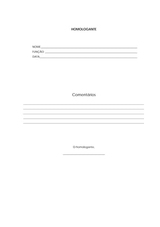 HOMOLOGANTE




      NOME _______________________________________________________________________
      FUNÇÃO ____________________________________________________________________
      DATA________________________________________________________________________




                                    Comentários

_________________________________________________________________________________________
_________________________________________________________________________________________
_________________________________________________________________________________________
_________________________________________________________________________________________
_________________________________________________________________________________________




                                    O homologante,

                             _______________________________
 