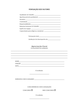 PONTUAÇÃO DOS FACTORES


             Qualidade do trabalho _________________________________________
             Aperfeiçoamento profissional ___________________________________
             Iniciativa _______________________________________________________
             Criatividade ____________________________________________________
             Responsabilidade_______________________________________________
             Relações humanas no trabalho _________________________________
             Espírito de equipa ______________________________________________
             Capacidade para dirigir ou coordenar __________________________



                           Pontuação total __________________________________ 0.0

                           Avaliação de desempenho de ____________________




                                Apreciação Geral
                               (Comentários do avaliador)
_________________________________________________________________________________________
_________________________________________________________________________________________
_________________________________________________________________________________________
_________________________________________________________________________________________

      NOME _______________________________________________________________________
      FUNÇÃO ____________________________________________________________________
      DATA________________________________________________________________________


                                      O avaliador,

                             _______________________________



      ENTREVISTA COM O AVALIADO _______________________________________________




                         CONCORDÂNCIA COM A AVALIAÇÃO

                  CONCORDO                        NÃO CONCORDO


                                      O avaliado,

                             _______________________________
 