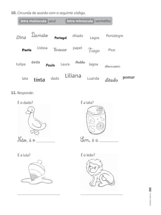 10. Circunda de acordo com o seguinte código.
azul vermelholetra maiúscula letra minúscula
11. Responde:
Dina D¶§a§m§i§ã§o Portugal
ditado
Lagos
Portalegre
Paris
Lisboa
Tomar papel
Tiago Pico
tulipa
dedo
Paulo Laura
Dalila
lagoa
dinossauro
lata
tinta dado
Liliana Luanda
ditado
pomar
EdiçõesGailivro
É o dado? É a lata?
É a lula?
N‰§ã§o, @é o S¶§i§m, @é a
É o leão?
 