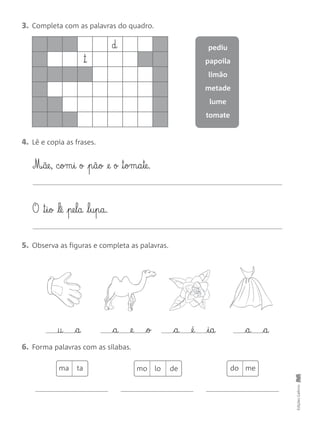 3. Completa com as palavras do quadro.
4. Lê e copia as frases.
5. Observa as figuras e completa as palavras.
6. Forma palavras com as sílabas.
EdiçõesGailivro
pediu
papoila
limão
metade
lume
tomate
™
d
O ™§i§o lê pe§l§a l§u§p§a.
M‰§ãe, c§om§i o p§ã§o @e o ™§om§a§te.
† a a @e o a @é i§a a a
ma ta do memo lo de
 