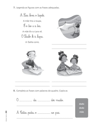 7. Legenda as figuras com as frases adequadas.
EdiçõesGailivro
8. Completa as frases com palavras do quadro. Copia-as
A L‰§i§a le§va o ™§a§pe§te.
A mãe tira a roupa.
É o ™§i§o @e a ™§i§a.
A mãe lê e a Lara vê.
O P‰§a§u§l§o lê à l§u§p§a.
A Dalila corre.
O d§a d§ói m§u§i§t§o.
A C‰§á§t§i§a pe§d§i§u o a§o p§a§i.
dado
dedo
mão
 