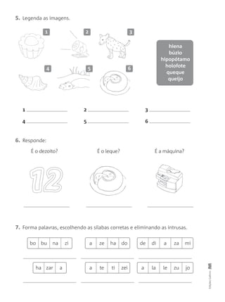 5. Legenda as imagens.
7. Forma palavras, escolhendo as sílabas corretas e eliminando as intrusas.
6. Responde:
EdiçõesGailivro
1 2 3
4 5 6
1 2 3
64 5
É o dezoito? É o leque? É a máquina?
hiena
búzio
hipopótamo
holofote
queque
queijo
de di a za mibo bu na zi a ze ha do
a la le zu joha zar a a te ti zei
 