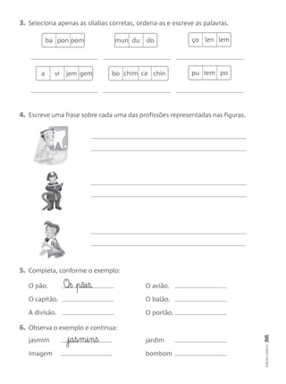 4. Escreve uma frase sobre cada uma das profissões representadas nas figuras.
3. Seleciona apenas as sílabas corretas, ordena-as e escreve as palavras.
EdiçõesGailivro
5. Completa, conforme o exemplo:
O pão. O avião.
O capitão. O balão.
A divisão. O portão.
O‰§ß p§ãe§ß.
6. Observa o exemplo e continua:
jasmim jardim
imagem bombom
j§a§s§m§i§n§ß
ba pon pom mun du do ço len lem
a vi jem gem bo chim ca chin pu tem po
 