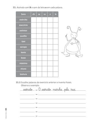 Sons ch ss cs z is
exército
exercício
extintor
auxílio
táxi
xarope
texto
boxe
máximo
xícara
textura
11. Assinala com X o som da letra x em cada palavra.
11.1 Escolhe palavras do exercício anterior e inventa frases.
Observa o exemplo.
EdiçõesGailivro
@e§xé§r§c§i§t§o O @e§xé§r§c§i§t§o m§a§r§c§h§a pe§l§a ®§u§a.
 
