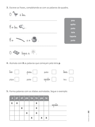 3. Escreve as frases, completando-as com as palavras do quadro.
4. Assinala com X as palavras que começam pela letra p.
5. Forma palavras com as sílabas assinaladas. Segue o exemplo.
EdiçõesGailivro
a§p§i§t§o
X X X
X
X X
X
X X X
™§i§o p§a§u pato ™e§i§a
pipa pote a§p§i§t§o teu
O @é ™e§u.
É o ™e§u .
É o @e o .
O ™§a§p§a a .
pau
apito
pato
teia
tapete
pote
pia oi pa ta to pe te
 