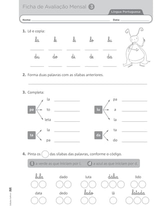 Nome: Data:
Língua Portuguesa
Ficha de Avaliação Mensal 3
EdiçõesGailivro
1. Lê e copia:
3. Completa:
2. Forma duas palavras com as sílabas anteriores.
4. Pinta os das sílabas das palavras, conforme o código.
a verde as que iniciam por l. a azul as que iniciam por d.l d
l§a le l§i l§o l§u
d§u d§o d§i de d§a
la
to
leta
pa
pa
a
la
lu
la
pa
ta
ta
do
da
dado luta lido
data dedo lã
l§u§l§a
l§a§d§o l§a§t§a§d§a
d§á§l§i§a
 
