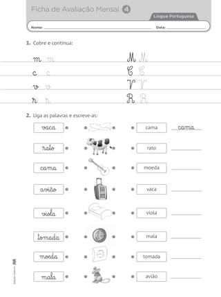Nome: Data:
Língua Portuguesa
Ficha de Avaliação Mensal 4
EdiçõesGailivro
m m
c c
v v
® ®
M M
C C
V V
R R
1. Cobre e continua:
2. Liga as palavras e escreve-as:
c§a§m§a
®§a§t§o
va§c§a
m§oæ§d§a
m§a§l§a
™§om§a§d§a
vi§ol§a
a§vi§ã§o
moeda
rato
cama
tomada
avião
mala
viola
vaca
c§a§m§a
 