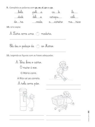 9. Completa as palavras com ça, ce, ci, ço ou çu.
10. Lê e copia:
EdiçõesGailivro
bol§a
da§de
d§o ®§a
p§ol§í a
de§l§í a
va§d§a
c§a ™e
c§a§r§a§p§u
a c§a§re§i§r§o
l§a
c§á§l§i
m§a ®§i§c§o
A L¶§a§r§a c§ome †§m§a m§a§d§u§r§a.
E‰§l§a de§u o pe§d§a§ç§o d§a ao M‰§á§r§i§o.
11. Legenda as figuras com as frases adequadas.
A V¶e§r§a le§va o c§a§r§r§o.
O m§u§r§o @é oc§o.
O Mário corre.
A Rita vai ao correio.
A ®§ol§a c§ome p§ã§o.
 