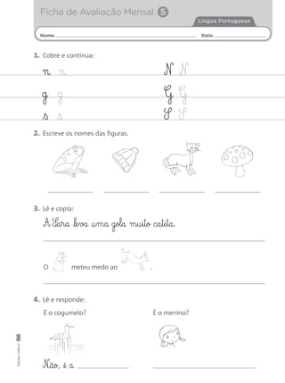 Nome: Data:
Língua Portuguesa
Ficha de Avaliação Mensal 5
EdiçõesGailivro
n n
g g
ß ß
N N
G G
S S
1. Cobre e continua:
2. Escreve os nomes das figuras.
3. Lê e copia:
4. Lê e responde:
A S‰§a§r§a le§va †§m§a g§ol§a m§u§i§t§o c§a§t§i§t§a.
O meteu medo ao .
É o cogumelo? É o menino?
N‰§ão, @é a
 