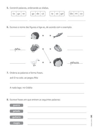 5. Constrói palavras, ordenando as sílabas.
6. Escreve o nome das figuras e liga-as, de acordo com o exemplo.
8. Escreve frases em que entrem as seguintes palavras:
7. Ordena as palavras e forma frases.
avô O na colo. ao pegou Rita
A nada lago. no Cidália
EdiçõesGailivro
guerra
gelado
guitarra
magia
ta ga ve lão mi cota vo gaiga do cá
pe§r§u§c§a
pe§r§u
 
