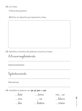 12. Lê a frase.
O Nuno toca guitarra.
12.1 Faz um desenho que represente a frase.
13. Identifica a fronteira das palavras e escreve as frases.
A‰A‰§n§a§c§ome§oge§l§a§d§ode§n§a§t§a.
Ogatosaiudosapato.
O‰§g§a§t§oa§t§a§c§ou§or§a§t§o.
ONunoéruço.
EdiçõesGailivro
14. Completa as palavras com ge, gi, gue ou gui.
l§a§d§o
r§r§a
le§i§a
t§a§r§r§a
r§o
l§a§de§i§r§a
m§á c§o
@l§a§t§i§n§a
r§re§i§r§o
 