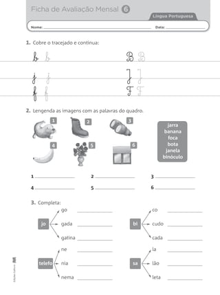 Nome: Data:
Língua Portuguesa
Ficha de Avaliação Mensal 6
EdiçõesGailivro
b b
j j
f f
B B
J J
F F
1. Cobre o tracejado e continua:
2. Lengenda as imagens com as palavras do quadro.
1 2 3
4 5 6
3. Completa:
go
gada
gatina
jo
co
cudo
cada
bi
ne
nia
nema
telefo
la
lão
leta
sa
1 2 3
4 5 6
jarra
banana
foca
bota
janela
binóculo
 