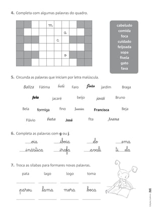 EdiçõesGailivro
4. Completa com algumas palavras do quadro.
cabeludo
comida
foca
cuidado
feijoada
sopa
fivela
gato
fava
m
a
c
o
5. Circunda as palavras que iniciam por letra maiúscula.
Baliza Fátima baile Faro João jardim Braga
feia jacaré beijo javali Bruno
Bela formiga fino Jasmim Francisca Beja
Flávio bata José fita Joana
6. Completa as palavras com g ou j.
oi§a
i§n§á§s§t§i§c§a
i§boi§a
i§r§a§fa
@el§o
a§va§l§i
@e§m§a
™§i @e§l§a
7. Troca as sílabas para formares novas palavras.
pata lago logo toma
p§a§r§ou l§a§m§a m§or§a boc§a
 
