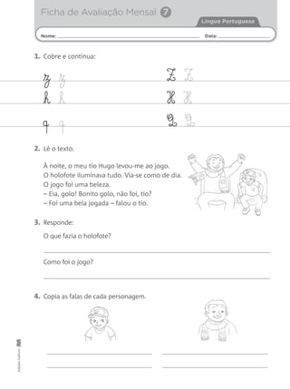 Nome: Data:
Língua Portuguesa
Ficha de Avaliação Mensal 7
EdiçõesGailivro
2. Lê o texto.
À noite, o meu tio Hugo levou-me ao jogo.
O holofote iluminava tudo. Via-se como de dia.
O jogo foi uma beleza.
– Eia, golo! Bonito golo, não foi, tio?
– Foi uma bela jogada – falou o tio.
3. Responde:
4. Copia as falas de cada personagem.
O que fazia o holofote?
Como foi o jogo?
z z
h h
q q
Z Z
H H
Q Q
1. Cobre e continua:
 