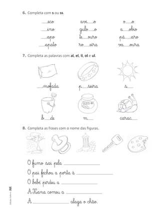 EdiçõesGailivro
7. Completa as palavras com al, el, il, ol e ul.
m§ofa§d§a p se§i§r§a s
b de m c§a§r§a§c
8. Completa as frases com o nome das figuras.
O fu§m§o s§a§i pe§l§a
O p§a§i fæc§h§ou a p§or§t§a à
O bæ§b± pe§rde§u a
A X‰§a§n§a c§ome§u a
A a§l§a§g§a o c§h§ã§o.
6. Completa com s ou ss.
@e§c§o
i§n§o
a§p§o
a§p§a§t§o
a§vi o
g§u§l§o o
™e ou§r§o
®§o @e§i§r§a
o o
a obi§o
p§á a§r§o
va ou§r§a
 