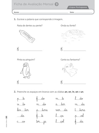 EdiçõesGailivro
1. Escreve a palavra que corresponde à imagem.
É É
Pasta de dentes ou pente?
Pinto ou pinguim?
Onda ou fonte?
É É
Canto ou fantasma?
2. Preenche os espaços em branco com as sílabas an, en, in, on e un.
p te
v t§o
le§v t§a§r
d§a
c c§o
f d§o
m d§o
p t§u§r§a
f te
™§or j§a
m te
s t§a§r
va§r d§a
l ç§a
l ç§ol
l d§o
m d§a
™ t§u§r§a
p ce§l
f d§a
Nome: Data:
Língua Portuguesa
Ficha de Avaliação Mensal 9
 