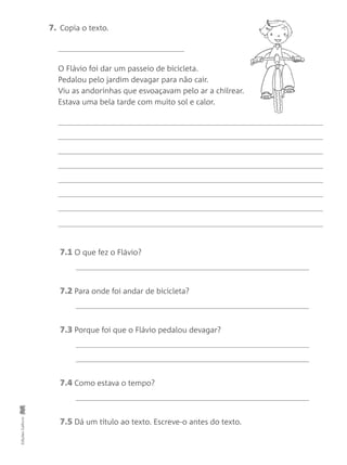 7. Copia o texto.
O Flávio foi dar um passeio de bicicleta.
Pedalou pelo jardim devagar para não cair.
Viu as andorinhas que esvoaçavam pelo ar a chilrear.
Estava uma bela tarde com muito sol e calor.
EdiçõesGailivro
7.1 O que fez o Flávio?
7.2 Para onde foi andar de bicicleta?
7.3 Porque foi que o Flávio pedalou devagar?
7.4 Como estava o tempo?
7.5 Dá um título ao texto. Escreve-o antes do texto.
 
