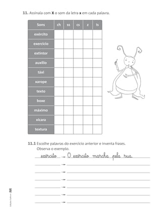 Sons ch ss cs z is
exército
exercício
extintor
auxílio
táxi
xarope
texto
boxe
máximo
xícara
textura
11. Assinala com X o som da letra x em cada palavra.
11.1 Escolhe palavras do exercício anterior e inventa frases.
Observa o exemplo.
EdiçõesGailivro
@e§xé§r§c§i§t§o O @e§xé§r§c§i§t§o m§a§r§c§h§a pe§l§a ®§u§a.
 