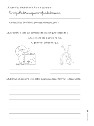 EdiçõesGailivro
12. Identifica a fronteira das frases e escreve-as.
O¶§me§r§g§u§l§h§a§d§or§v◊§os§pe§i§xe§s§n§ofu§n§d§od§ooce§a§n§o.
Comoauxíliodaprofessoraaprendeslínguaportuguesa.
14. Escreve um pequeno texto sobre o que gostarias de fazer nas férias de verão.
13. Seleciona a frase que corresponde a cada figura e legenda-a.
A Carochinha põe a garrafa no lixo.
O gato vê os peixes na água.
 