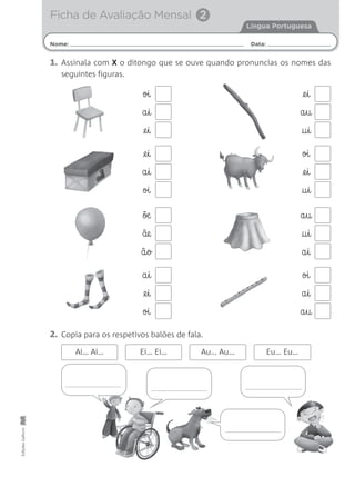 1. Assinala com X o ditongo que se ouve quando pronuncias os nomes das
seguintes figuras.
EdiçõesGailivro
@e§i
a§u
†§i
oi
a§i
@e§i
2. Copia para os respetivos balões de fala.
oi
@e§i
†§i
a§u
†§i
a§i
õæ
ãe
ã§o
oi
a§i
a§u
a§i
@e§i
oi
Ai… Ai… Ei… Ei… Au… Au… Eu… Eu…
@e§i
a§i
oi
Nome: Data:
Língua Portuguesa
Ficha de Avaliação Mensal 2
 