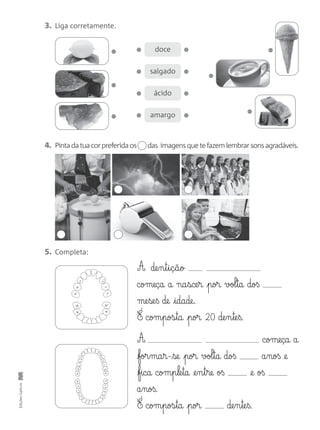 3. Liga corretamente.
4. Pintadatuacorpreferidaos das imagensquetefazemlembrarsonsagradáveis.
5. Completa:
A de§n§t§i§ç§ã§o
começa a na§sce§r por vol§ta doß
me§se§ß de idade.
É com§pos§ta por 20 de§n§te§ß.
A começa a
for§ma§r-se por vol§ta doß a§noß @e
fica com§p§le§ta @e§n§t§re oß @e oß
a§noß.
É com§pos§ta por de§n§te§ß.
EdiçõesGailivro
doce
salgado
ácido
amargo
 