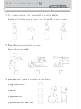 1. As pessoas nascem e vão crescendo, até se tornarem adultas.
Ordena as figuras de 1 a 4 de acordo com o desenvolvimento do corpo.
Nome: Data:
Estudo do Meio
Ficha de Avaliação Mensal 3
2. Pinta a figura que responde à pergunta.
Como vais para a escola?
3. Assinala com X o que costumas fazer ao fim do dia.
• Jogo computador.
• Brinco.
• Vejo televisão.
• Converso com os meus pais.
 
