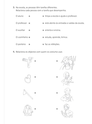 3. Na escola, as pessoas têm tarefas diferentes.
Relaciona cada pessoa com a tarefa que desempenha.
O aluno limpa a escola e ajuda o professor.
4. Relaciona os objectos com quem os costuma usar.
O professor está atento às entradas e saídas da escola.
O auxiliar orienta e ensina.
O cozinheiro estuda, aprende, brinca.
O porteiro faz as refeições.
 