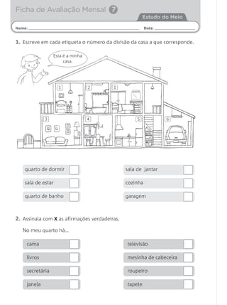 1. Escreve em cada etiqueta o número da divisão da casa a que corresponde.
Esta é a minha
casa.
Nome: Data:
Estudo do Meio
Ficha de Avaliação Mensal 7
2. Assinala com X as afirmações verdadeiras.
No meu quarto há…
quarto de dormir
sala de estar
quarto de banho
sala de jantar
cozinha
garagem
cama
livros
secretária
janela
televisão
mesinha de cabeceira
roupeiro
tapete
1 2 1
3 4 5 6
 