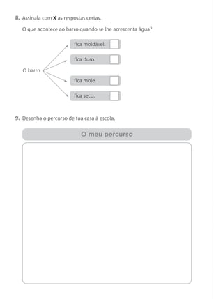 8. Assinala com X as respostas certas.
O que acontece ao barro quando se lhe acrescenta água?
9. Desenha o percurso de tua casa à escola.
O meu percurso
O barro
fica moldável.
fica duro.
fica mole.
fica seco.
 