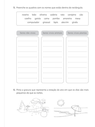 5. Preenche os quadros com os nomes que estão dentro do rectângulo.
6. Pinta a gravura que representa a estação do ano em que os dias são mais
pequenos do que as noites.
roseira leão oliveira cadeira rato cerejeira cão
coelho gaiola cama pombo amoreira mesa
computador girassol lápis alecrim girafa
Seres não vivos Seres vivos animais Seres vivos plantas
 